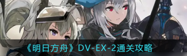 明日方舟DV-EX-2怎么通关 明日方舟DV-EX-2通关攻略